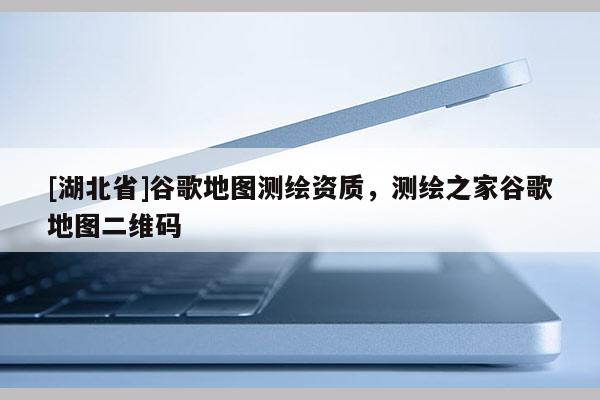 [湖北省]谷歌地圖測繪資質，測繪之家谷歌地圖二維碼