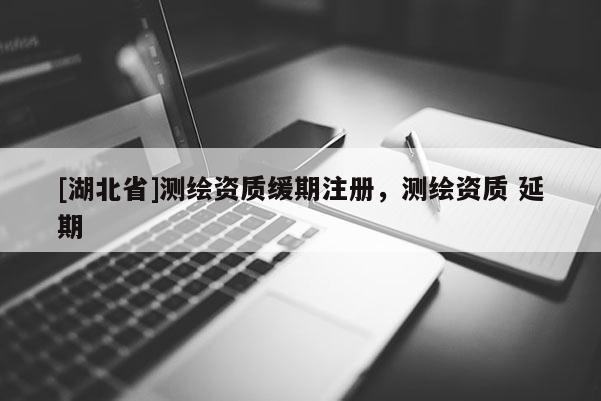 [湖北省]測繪資質(zhì)緩期注冊，測繪資質(zhì) 延期