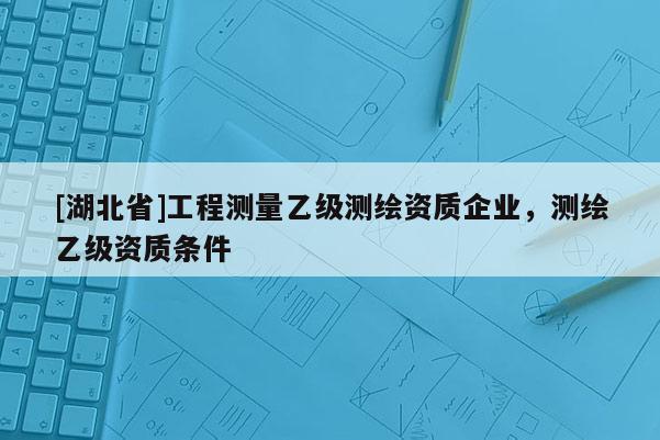 [湖北省]工程測量乙級測繪資質企業，測繪乙級資質條件