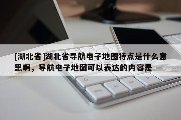[湖北省]湖北省導航電子地圖特點是什么意思啊，導航電子地圖可以表達的內容是