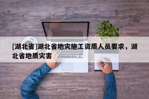 [湖北省]湖北省地災(zāi)施工資質(zhì)人員要求，湖北省地質(zhì)災(zāi)害