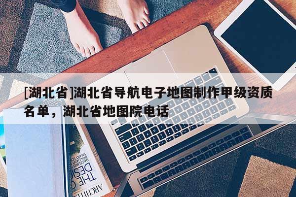 [湖北省]湖北省導航電子地圖制作甲級資質名單，湖北省地圖院電話