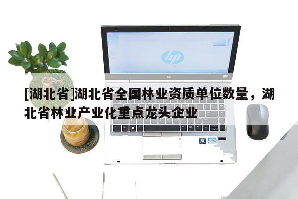 [湖北省]湖北省全國林業資質單位數量，湖北省林業產業化重點龍頭企業