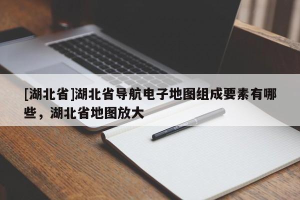 [湖北省]湖北省導航電子地圖組成要素有哪些，湖北省地圖放大