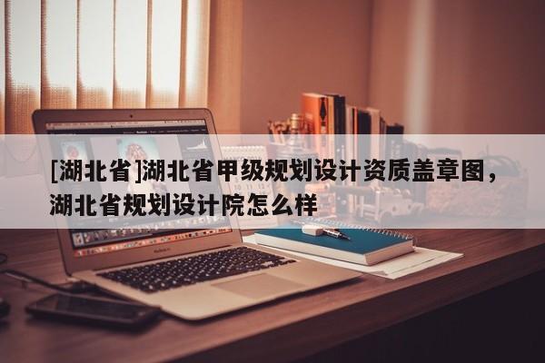 [湖北省]湖北省甲級規劃設計資質蓋章圖，湖北省規劃設計院怎么樣