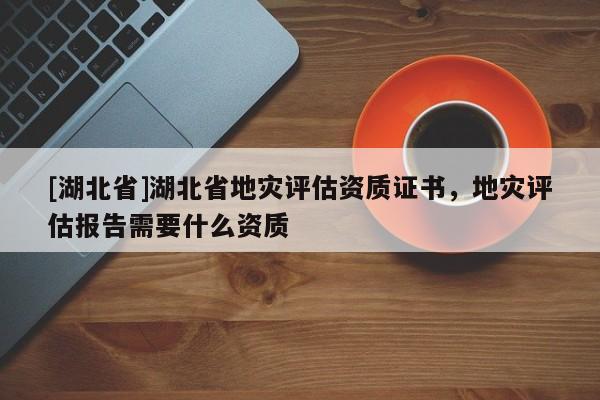 [湖北省]湖北省地災評估資質證書，地災評估報告需要什么資質