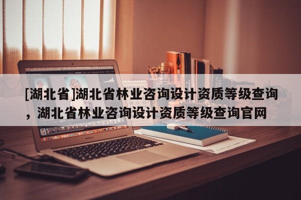 [湖北省]湖北省林業(yè)咨詢設計資質(zhì)等級查詢，湖北省林業(yè)咨詢設計資質(zhì)等級查詢官網(wǎng)