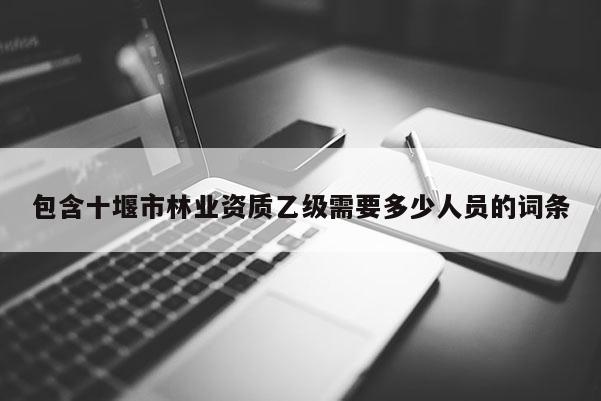 包含十堰市林業(yè)資質(zhì)乙級需要多少人員的詞條
