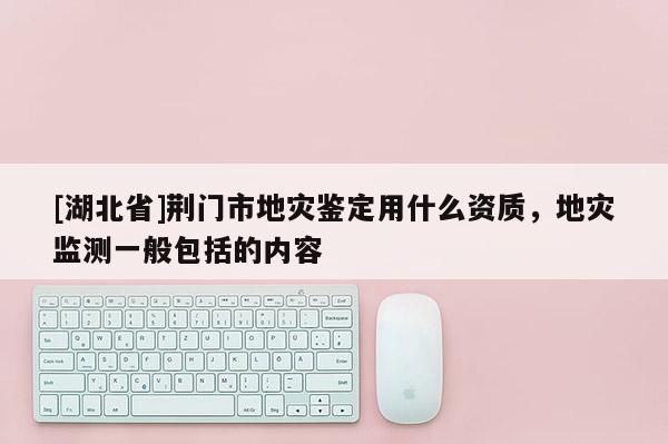 [湖北省]荊門市地災鑒定用什么資質，地災監測一般包括的內容