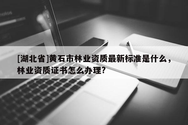[湖北省]黃石市林業(yè)資質(zhì)最新標準是什么，林業(yè)資質(zhì)證書怎么辦理?