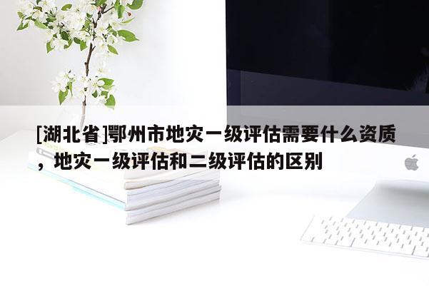 [湖北省]鄂州市地災(zāi)一級評估需要什么資質(zhì)，地災(zāi)一級評估和二級評估的區(qū)別