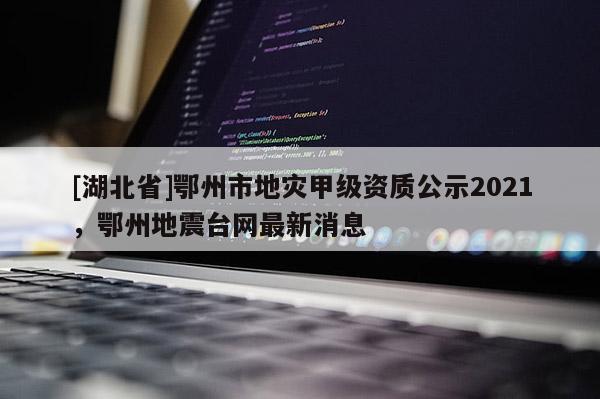 [湖北省]鄂州市地災(zāi)甲級資質(zhì)公示2021，鄂州地震臺網(wǎng)最新消息