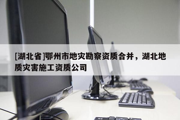 [湖北省]鄂州市地災勘察資質(zhì)合并，湖北地質(zhì)災害施工資質(zhì)公司