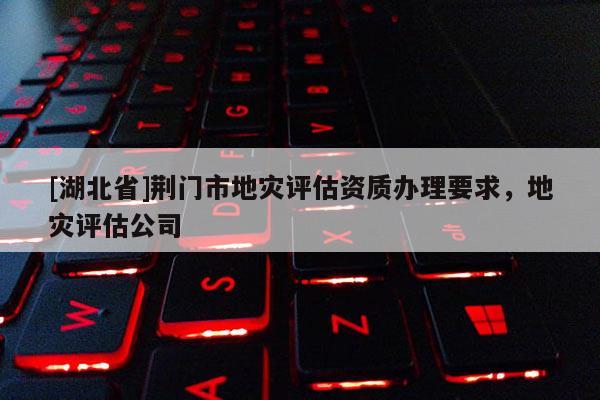 [湖北省]荊門市地災評估資質(zhì)辦理要求，地災評估公司