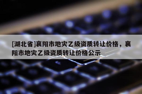 [湖北省]襄陽市地災乙級資質轉讓價格，襄陽市地災乙級資質轉讓價格公示