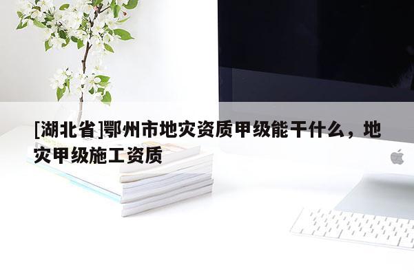 [湖北省]鄂州市地災資質甲級能干什么，地災甲級施工資質