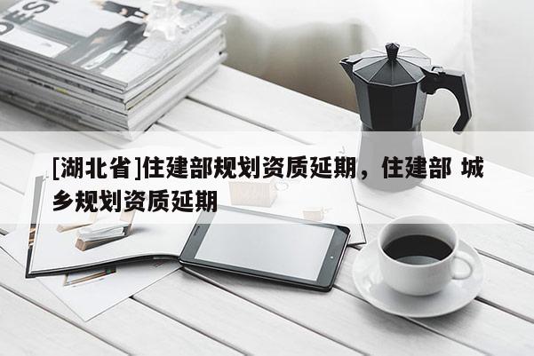 [湖北省]住建部規(guī)劃資質(zhì)延期，住建部 城鄉(xiāng)規(guī)劃資質(zhì)延期